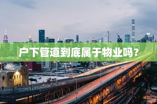 户下管道到底属于物业吗？