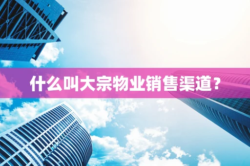 什么叫大宗物业销售渠道？
