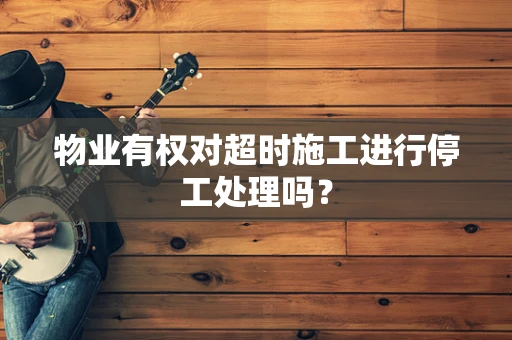 物业有权对超时施工进行停工处理吗？